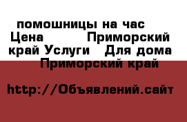 помошницы на час!! › Цена ­ 350 - Приморский край Услуги » Для дома   . Приморский край